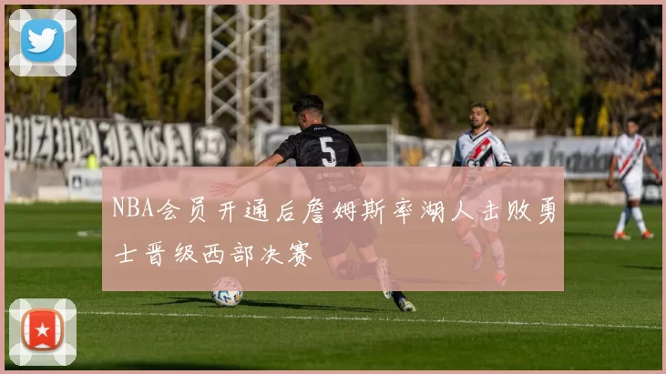 NBA会员开通后詹姆斯率湖人击败勇士晋级西部决赛