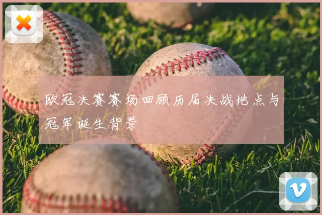 欧冠决赛赛场回顾历届决战地点与冠军诞生背景