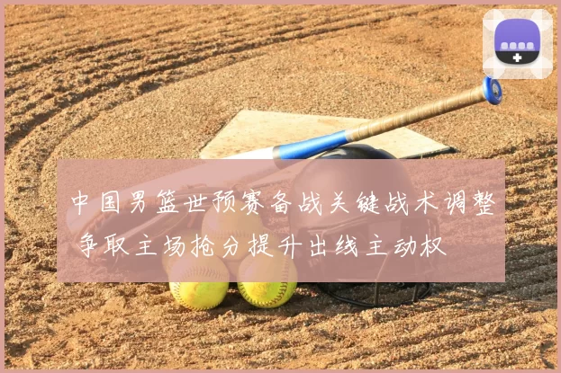 中国男篮世预赛备战关键战术调整 争取主场抢分提升出线主动权