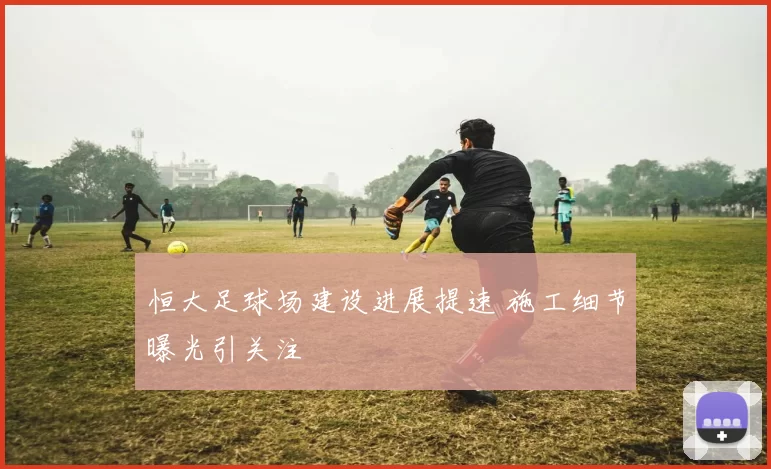 恒大足球场建设进展提速 施工细节曝光引关注