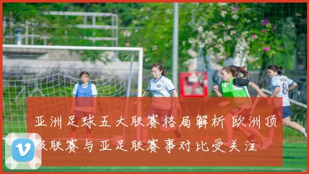 亚洲足球五大联赛格局解析 欧洲顶级联赛与亚足联赛事对比受关注