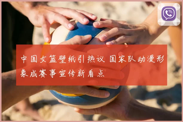 中国女篮壁纸引热议 国家队动漫形象成赛事宣传新看点
