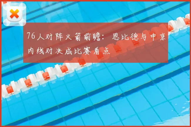76人对阵火箭前瞻：恩比德与申京内线对决成比赛看点