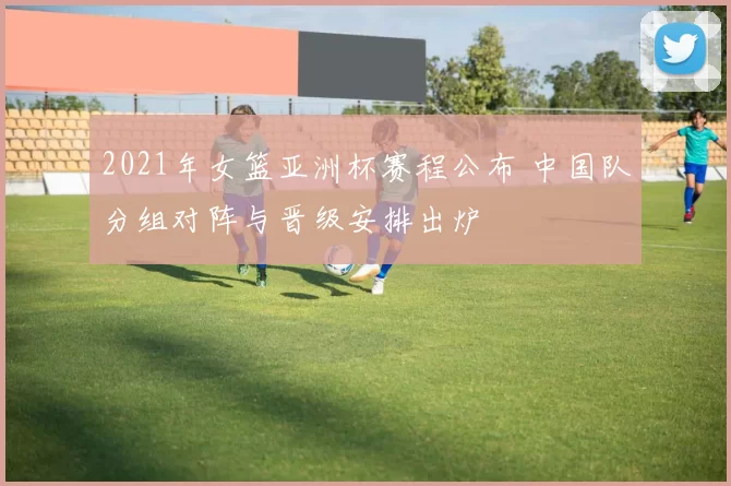 2021年女篮亚洲杯赛程公布 中国队分组对阵与晋级安排出炉