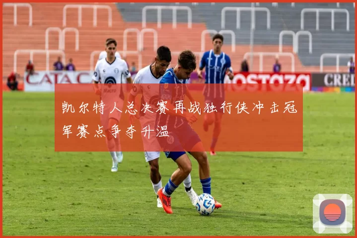 凯尔特人总决赛再战独行侠冲击冠军赛点争夺升温