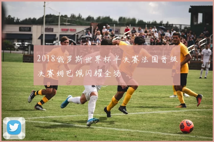 2018俄罗斯世界杯半决赛法国晋级决赛姆巴佩闪耀全场