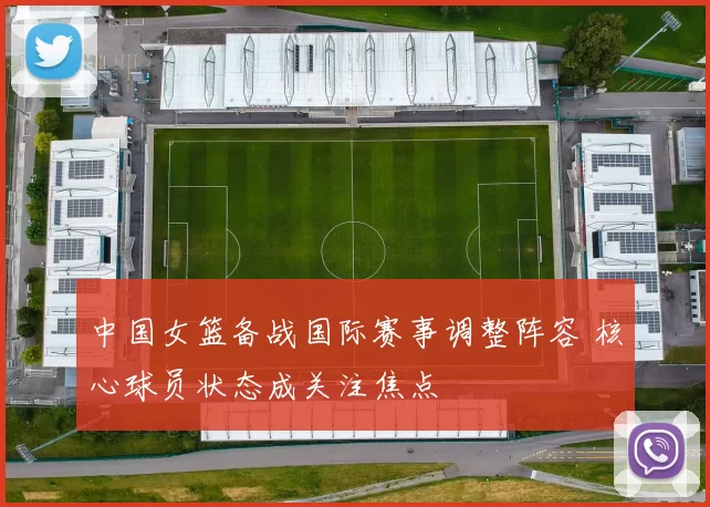 中国女篮备战国际赛事调整阵容 核心球员状态成关注焦点