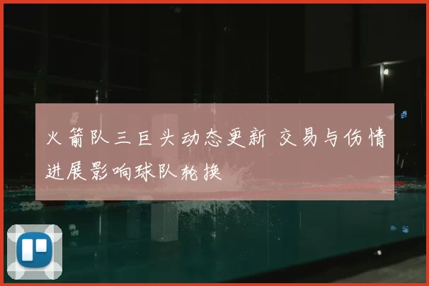 火箭队三巨头动态更新 交易与伤情进展影响球队轮换