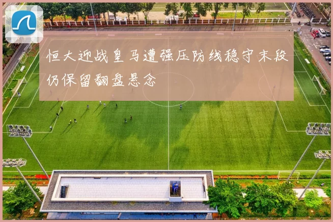 恒大迎战皇马遭强压防线稳守末段仍保留翻盘悬念