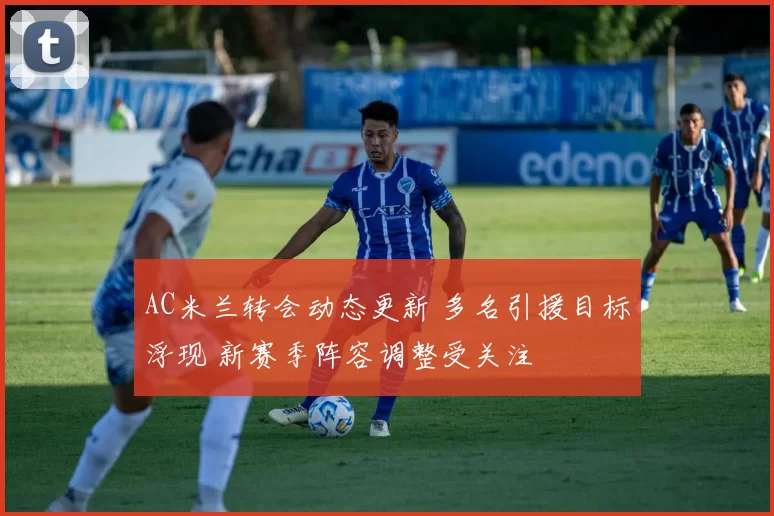AC米兰转会动态更新 多名引援目标浮现 新赛季阵容调整受关注