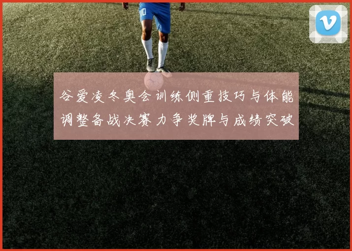 谷爱凌冬奥会训练侧重技巧与体能调整备战决赛力争奖牌与成绩突破
