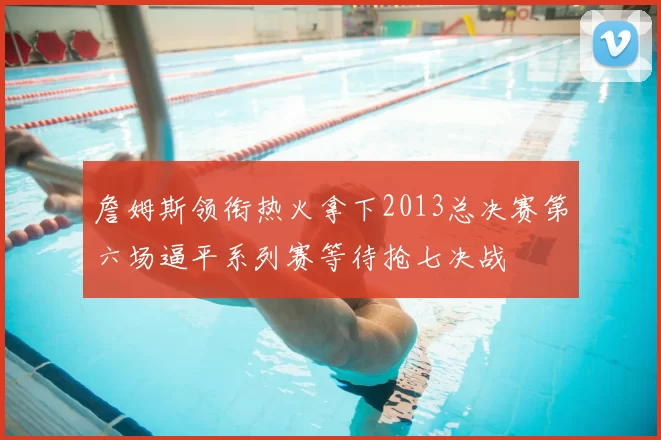詹姆斯领衔热火拿下2013总决赛第六场逼平系列赛等待抢七决战