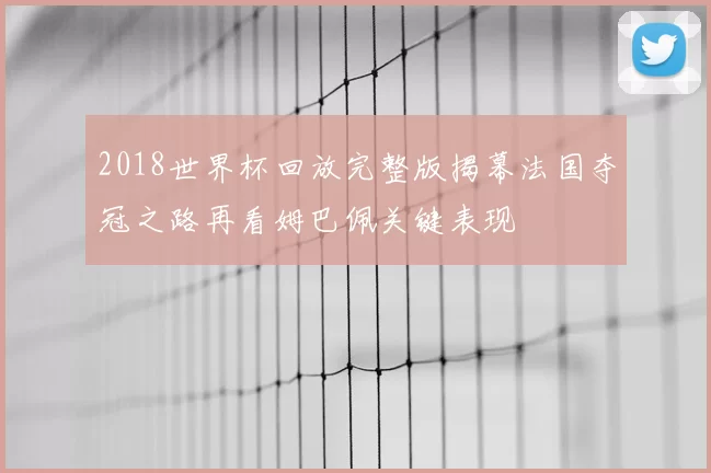 2018世界杯回放完整版揭幕法国夺冠之路再看姆巴佩关键表现