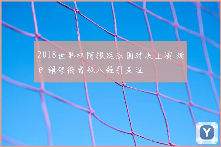 2018世界杯阿根廷法国对决上演 姆巴佩领衔晋级八强引关注