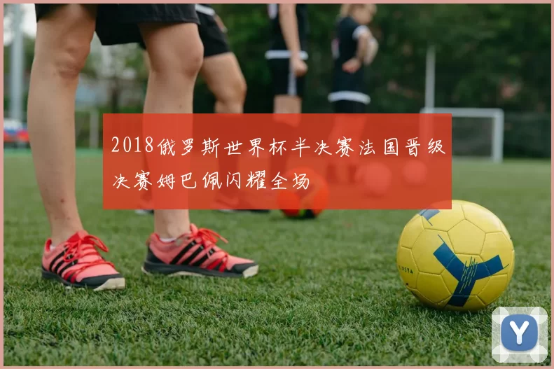 2018俄罗斯世界杯半决赛法国晋级决赛姆巴佩闪耀全场