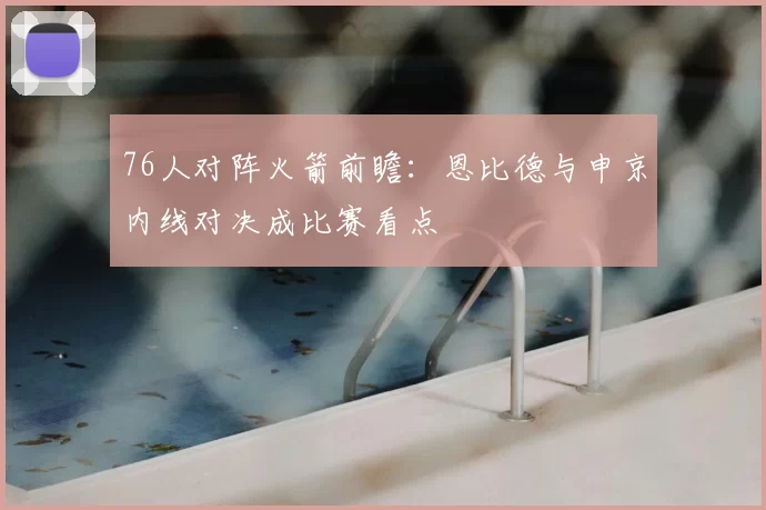 76人对阵火箭前瞻：恩比德与申京内线对决成比赛看点