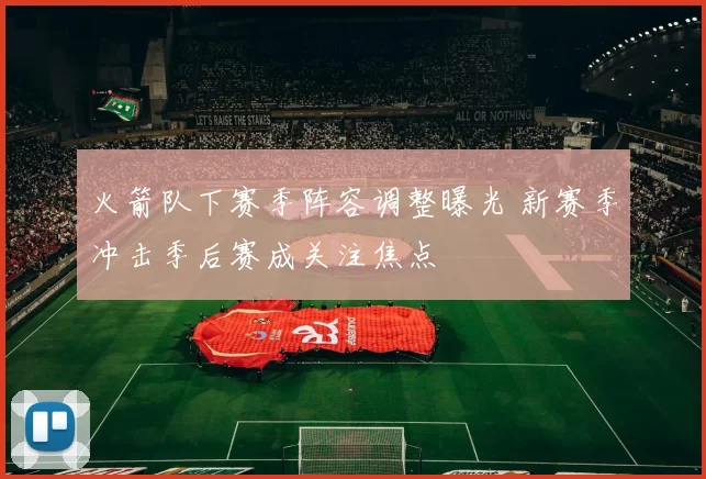 火箭队下赛季阵容调整曝光 新赛季冲击季后赛成关注焦点