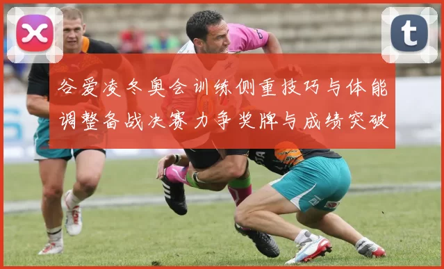 谷爱凌冬奥会训练侧重技巧与体能调整备战决赛力争奖牌与成绩突破