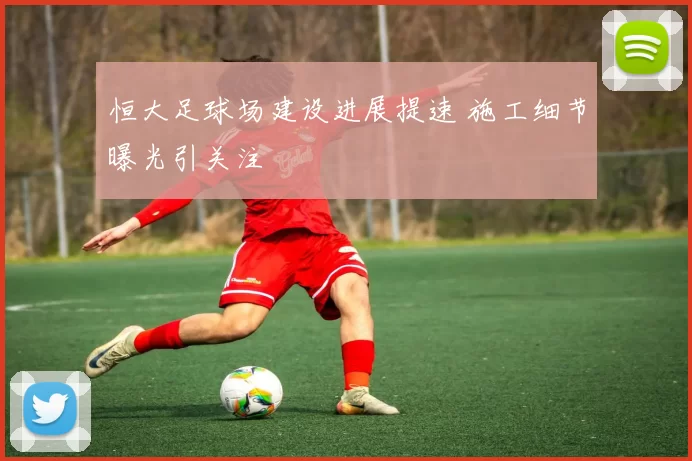 恒大足球场建设进展提速 施工细节曝光引关注