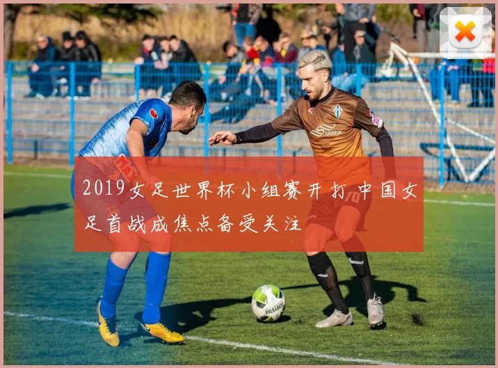 2019女足世界杯小组赛开打 中国女足首战成焦点备受关注