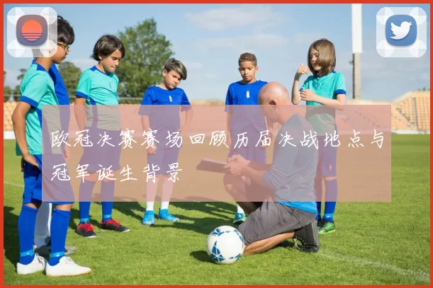 欧冠决赛赛场回顾历届决战地点与冠军诞生背景