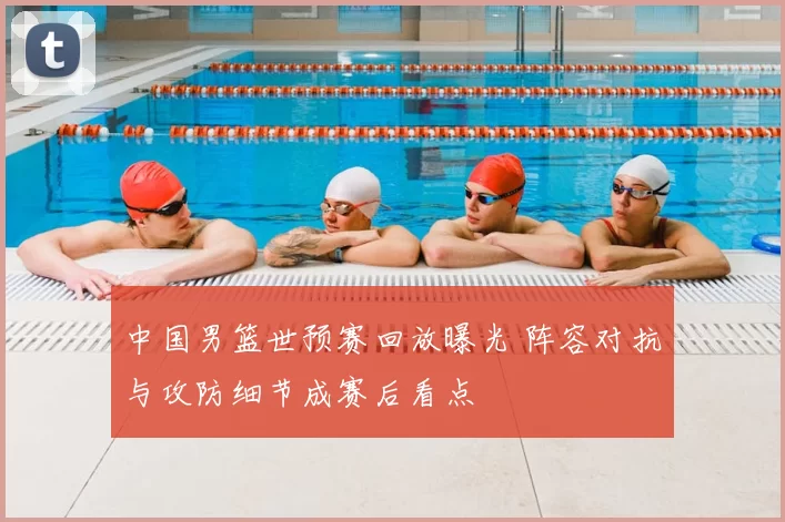 中国男篮世预赛回放曝光 阵容对抗与攻防细节成赛后看点