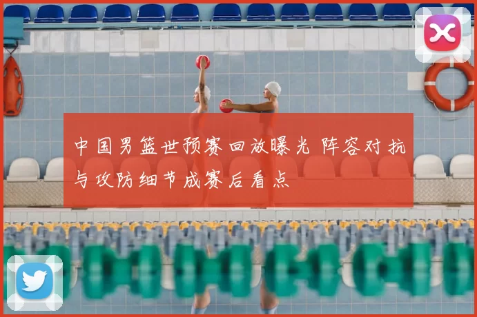 中国男篮世预赛回放曝光 阵容对抗与攻防细节成赛后看点