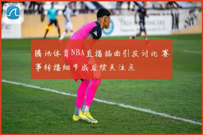 腾讯体育NBA直播插曲引发讨论 赛事转播细节成后续关注点