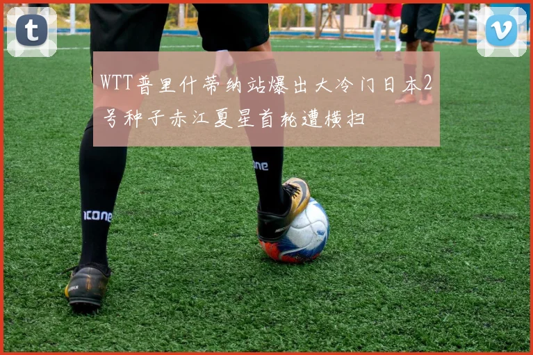 WTT普里什蒂纳站爆出大冷门日本2号种子赤江夏星首轮遭横扫