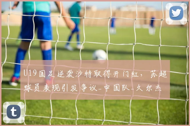 U19国足逆袭沙特取得开门红，苏超球员表现引发争议_中国队_久尔杰维奇_苗润东