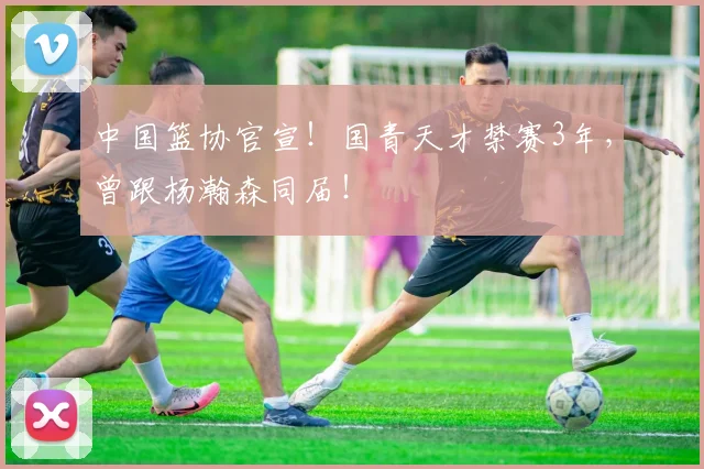 中国篮协官宣!国青天才禁赛3年,曾跟杨瀚森同届!