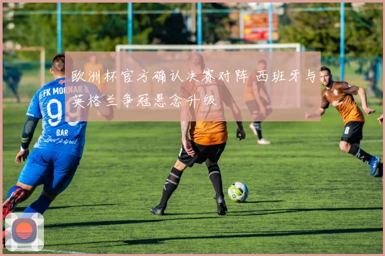 欧洲杯官方确认决赛对阵 西班牙与英格兰争冠悬念升级