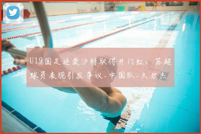 U19国足逆袭沙特取得开门红，苏超球员表现引发争议_中国队_久尔杰维奇_苗润东